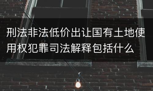 刑法非法低价出让国有土地使用权犯罪司法解释包括什么