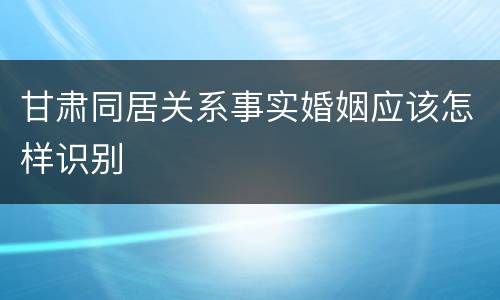甘肃同居关系事实婚姻应该怎样识别