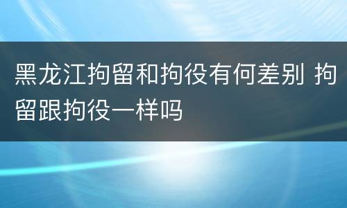 黑龙江拘留和拘役有何差别 拘留跟拘役一样吗