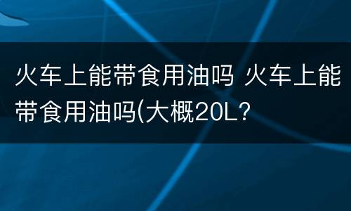 火车上能带食用油吗 火车上能带食用油吗(大概20L?