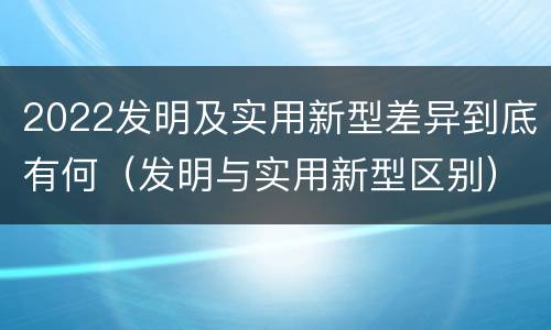 2022发明及实用新型差异到底有何（发明与实用新型区别）