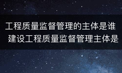 工程质量监督管理的主体是谁 建设工程质量监督管理主体是