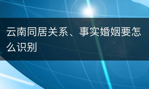云南同居关系、事实婚姻要怎么识别
