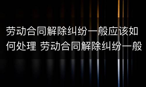 劳动合同解除纠纷一般应该如何处理 劳动合同解除纠纷一般应该如何处理好