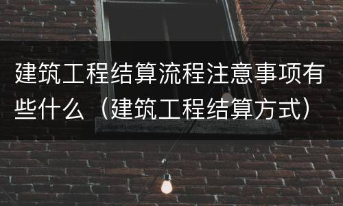 建筑工程结算流程注意事项有些什么（建筑工程结算方式）
