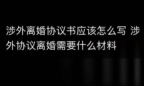 涉外离婚协议书应该怎么写 涉外协议离婚需要什么材料
