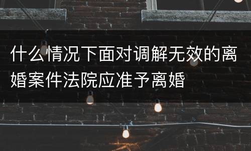 什么情况下面对调解无效的离婚案件法院应准予离婚