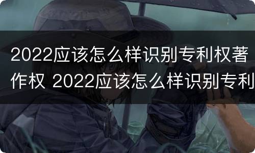 2022应该怎么样识别专利权著作权 2022应该怎么样识别专利权著作权证书真伪