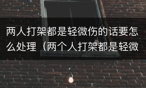 两人打架都是轻微伤的话要怎么处理（两个人打架都是轻微伤派出所怎样拘留）