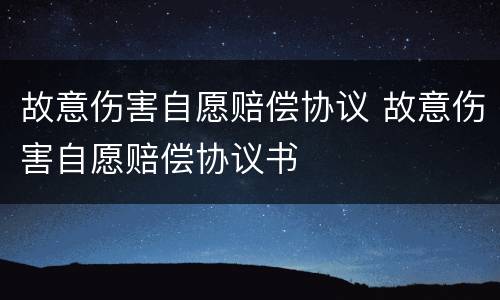 故意伤害自愿赔偿协议 故意伤害自愿赔偿协议书