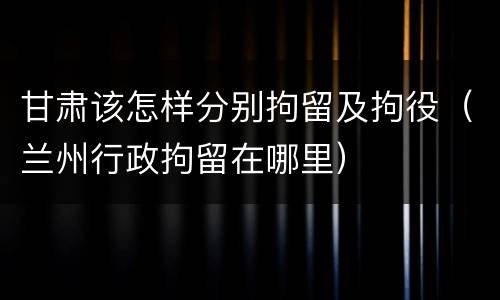 甘肃该怎样分别拘留及拘役（兰州行政拘留在哪里）
