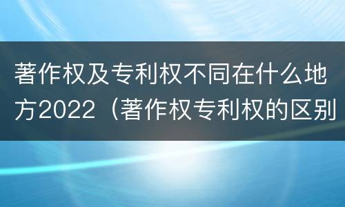 著作权及专利权不同在什么地方2022（著作权专利权的区别）