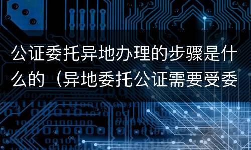 公证委托异地办理的步骤是什么的（异地委托公证需要受委托人资料）
