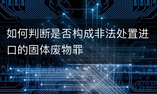 如何判断是否构成非法处置进口的固体废物罪