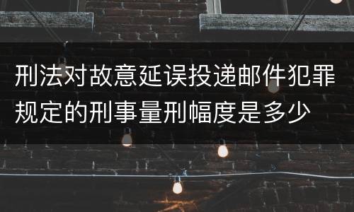 刑法对故意延误投递邮件犯罪规定的刑事量刑幅度是多少