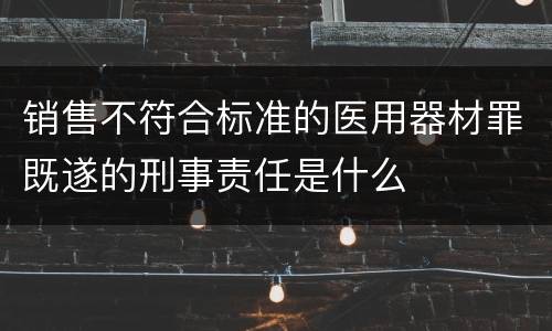 销售不符合标准的医用器材罪既遂的刑事责任是什么