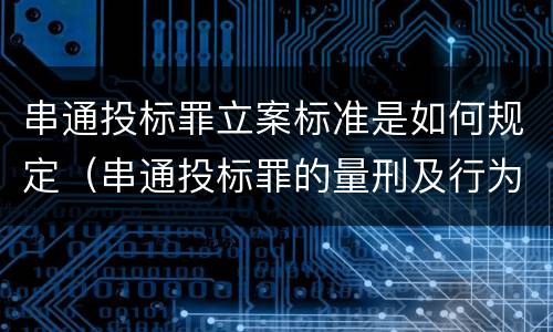 串通投标罪立案标准是如何规定（串通投标罪的量刑及行为表现）
