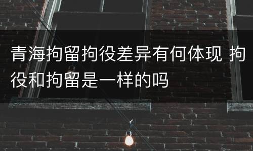 青海拘留拘役差异有何体现 拘役和拘留是一样的吗