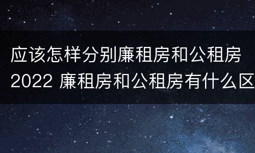 应该怎样分别廉租房和公租房2022 廉租房和公租房有什么区别,怎么申请