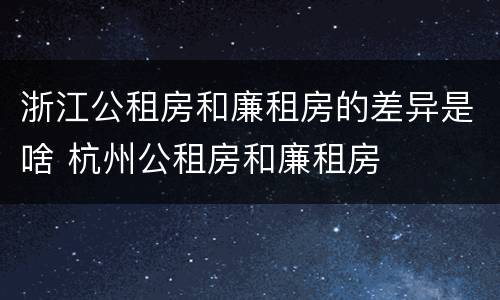 浙江公租房和廉租房的差异是啥 杭州公租房和廉租房