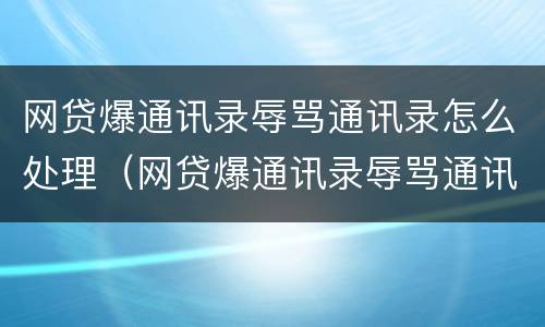 网贷爆通讯录辱骂通讯录怎么处理（网贷爆通讯录辱骂通讯录怎么处理的）