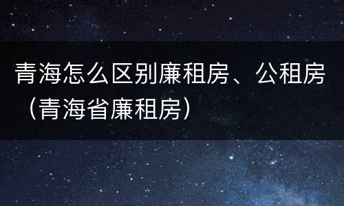 青海怎么区别廉租房、公租房（青海省廉租房）