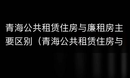 青海公共租赁住房与廉租房主要区别（青海公共租赁住房与廉租房主要区别是什么）