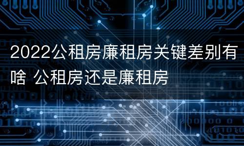 2022公租房廉租房关键差别有啥 公租房还是廉租房