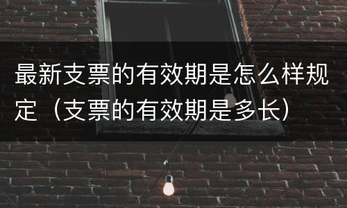 最新支票的有效期是怎么样规定（支票的有效期是多长）