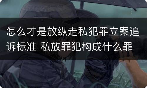 怎么才是放纵走私犯罪立案追诉标准 私放罪犯构成什么罪