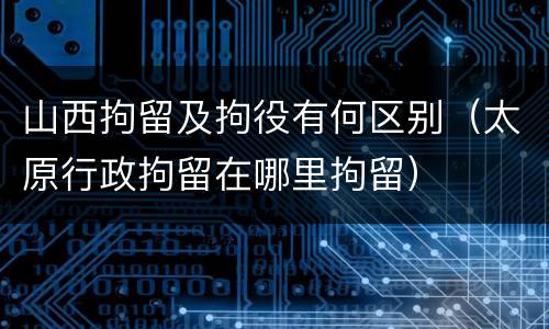 山西拘留及拘役有何区别（太原行政拘留在哪里拘留）
