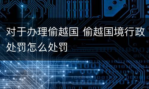 对于办理偷越国 偷越国境行政处罚怎么处罚