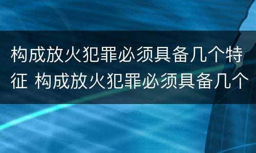 构成放火犯罪必须具备几个特征 构成放火犯罪必须具备几个特征
