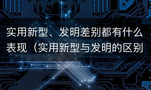 实用新型、发明差别都有什么表现（实用新型与发明的区别有哪些）