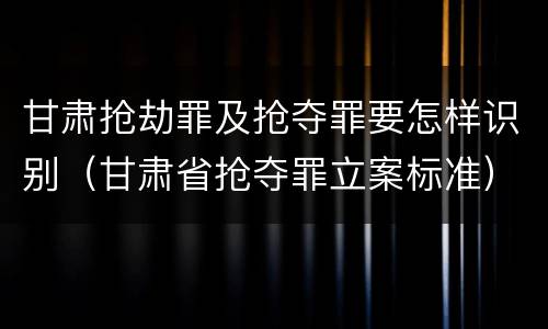 甘肃抢劫罪及抢夺罪要怎样识别（甘肃省抢夺罪立案标准）