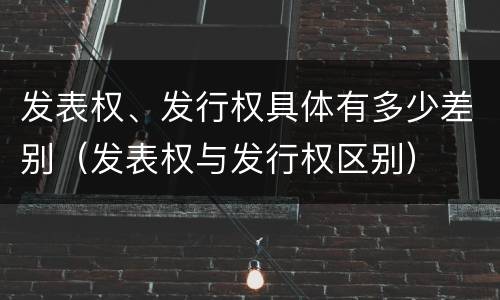 发表权、发行权具体有多少差别（发表权与发行权区别）