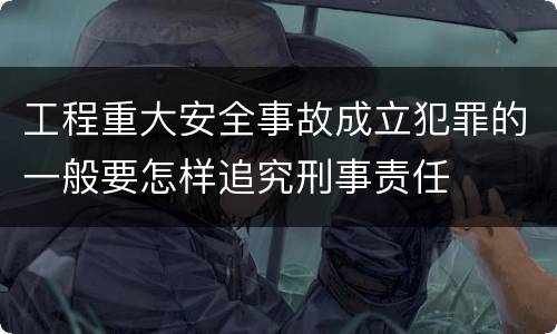 工程重大安全事故成立犯罪的一般要怎样追究刑事责任