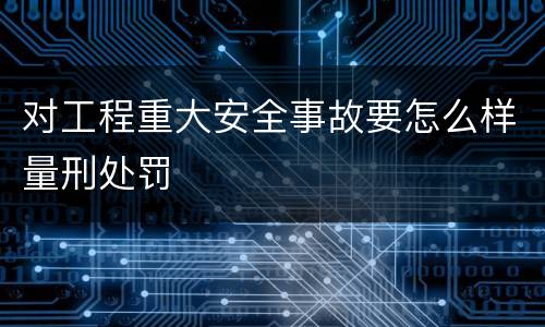 对工程重大安全事故要怎么样量刑处罚
