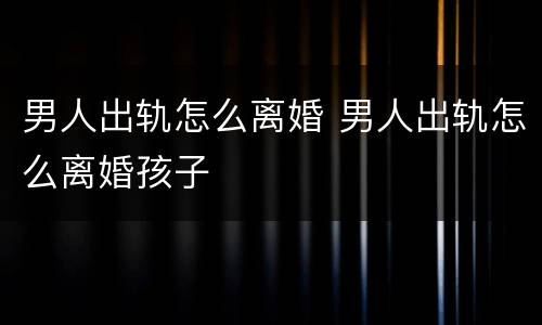 男人出轨怎么离婚 男人出轨怎么离婚孩子