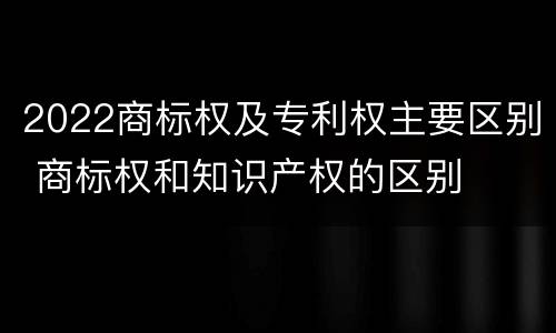 2022商标权及专利权主要区别 商标权和知识产权的区别