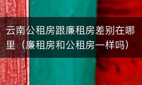 云南公租房跟廉租房差别在哪里（廉租房和公租房一样吗）