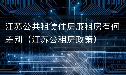 江苏公共租赁住房廉租房有何差别（江苏公租房政策）