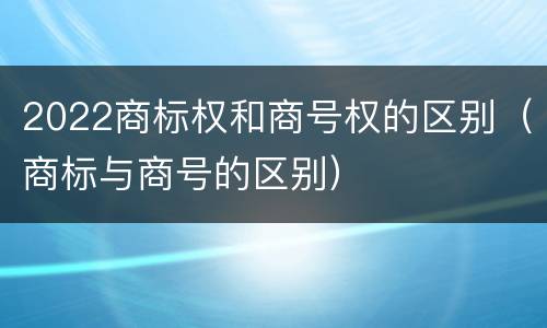 2022商标权和商号权的区别（商标与商号的区别）