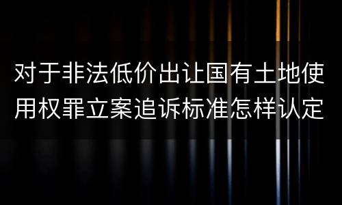 对于非法低价出让国有土地使用权罪立案追诉标准怎样认定