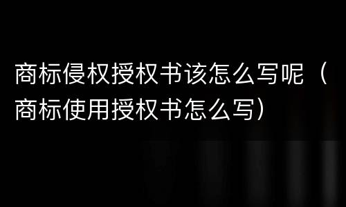 商标侵权授权书该怎么写呢（商标使用授权书怎么写）