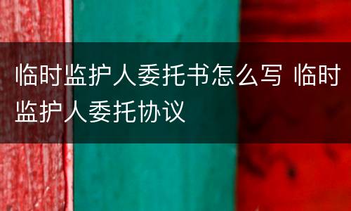 临时监护人委托书怎么写 临时监护人委托协议