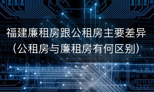 福建廉租房跟公租房主要差异（公租房与廉租房有何区别）