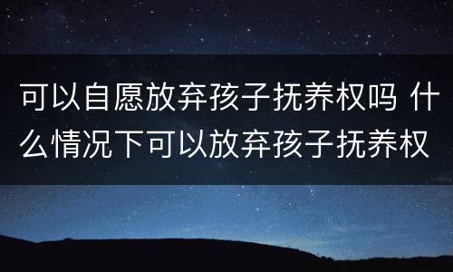 可以自愿放弃孩子抚养权吗 什么情况下可以放弃孩子抚养权