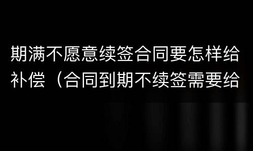 期满不愿意续签合同要怎样给补偿（合同到期不续签需要给补偿金吗）