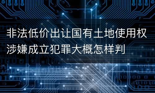 非法低价出让国有土地使用权涉嫌成立犯罪大概怎样判